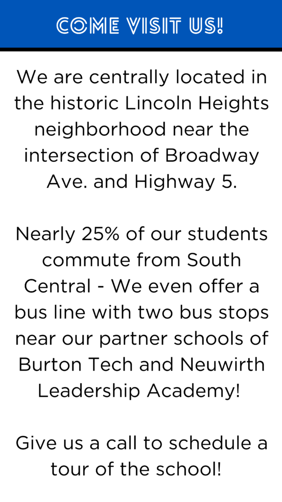 We are centrally located in the historic Lincoln Heights neighborhood near the intersection of Broadway Ave. and Highway 5. Nearly 25% of our students commute from South Central - We even offer a bus line with two bus stops near our partner schools of Burton Tech and Neuwirth Leadership Academy! Give us a call to schedule a tour of the school!