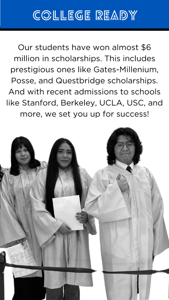 College Ready College Prep Our students have won almost $6 million in scholarships. This includes prestigious ones like Gates Millenium, Posse, and Questbridge scholarships. And with recent admissions to schools like Stanford, Berkeley, UCLA, USC, and more, we set you up for success.