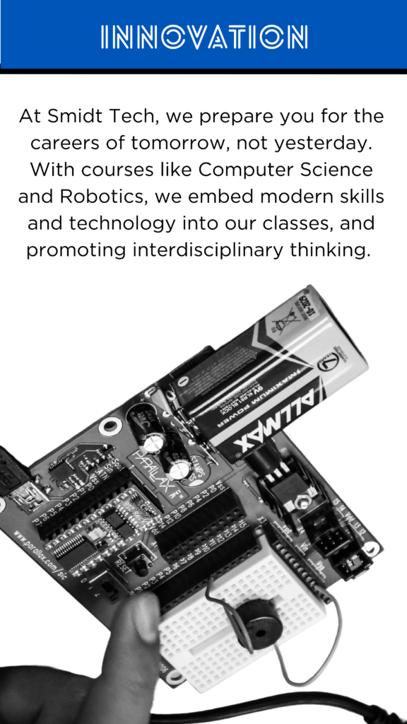 Innovation At Smidt Tech, we prepare you for the careers of tomorrow, not yesterday. With courses like Computer Science and Robotics, we embed modern skills and technology into our classes, and promoting interdisciplinary thinking.