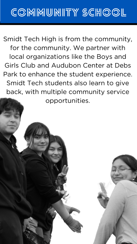 Community School Smidt Tech High is from the community, for the community. We partner with local organizations like the City District #1, the Boys and Girls Club, and Audubon Center at Debs Park to enhance the student experience. Our teachers and students have even received congressional recognition! Smidt Tech students also learn to give back, with multiple community service opportunities.