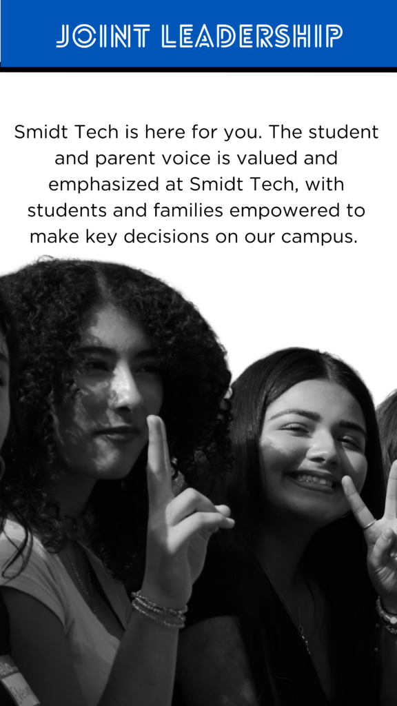 Joint Leadership Smidt Tech is here for you. The student and parent voice is valued and emphasized at Smidt Tech, with students and families empowered to make key decisions on our campus. Organizations like SSAC, LCAP, Coffee with the Principal give our stakeholders opportunities to voice their opinions.